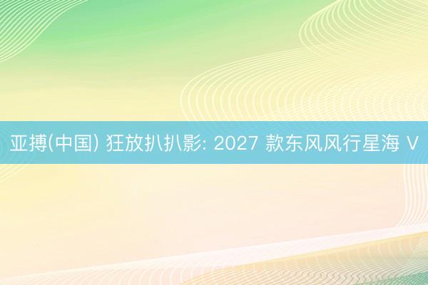 亚搏(中国) 狂放扒扒影: 2027 款东风风行星海 V