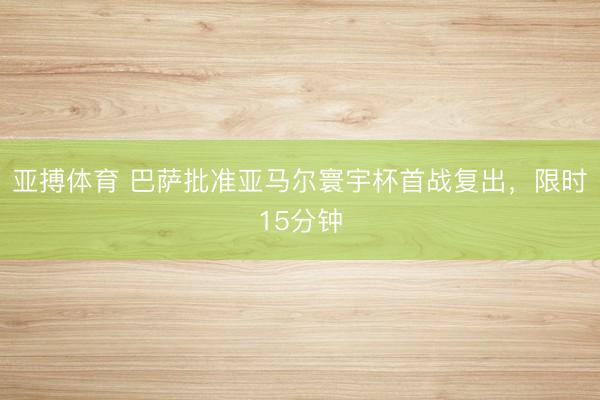 亚搏体育 巴萨批准亚马尔寰宇杯首战复出，限时15分钟