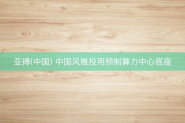 亚搏(中国) 中国风雅投用预制算力中心底座