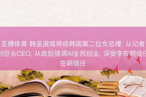 亚搏体育 韩圣淑或将成韩国第二位女总理: 从记者到巨头CEO， 从政后强调AI全民创业， 深受李在明信任