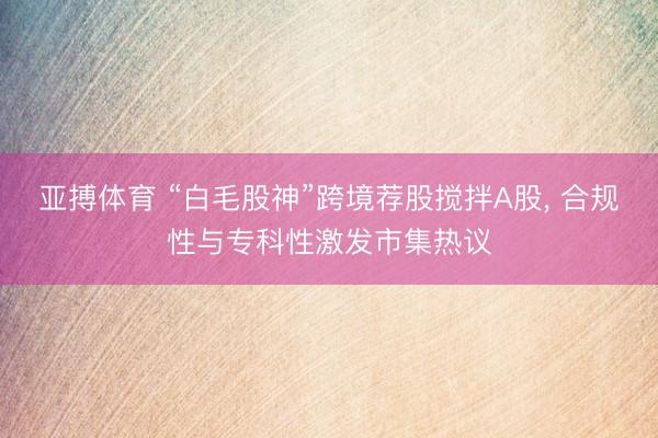 亚搏体育 “白毛股神”跨境荐股搅拌A股， 合规性与专科性激发市集热议