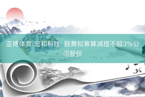亚搏体育 宏和科技: 鼓舞拟筹算减捏不超3%公司股份