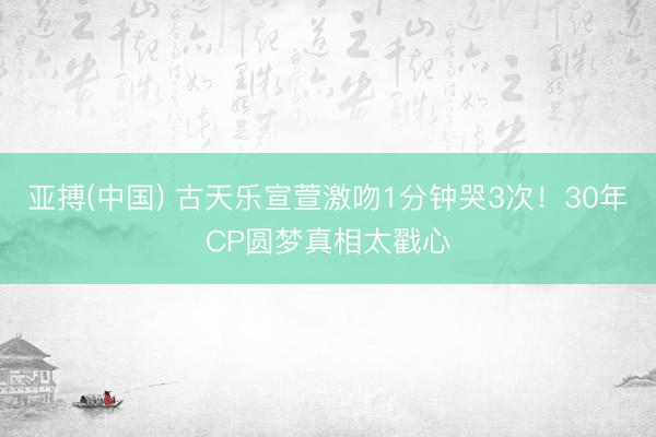 亚搏(中国) 古天乐宣萱激吻1分钟哭3次！30年CP圆梦真相太戳心