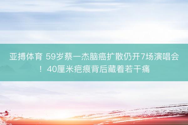 亚搏体育 59岁蔡一杰脑癌扩散仍开7场演唱会！40厘米疤痕背后藏着若干痛
