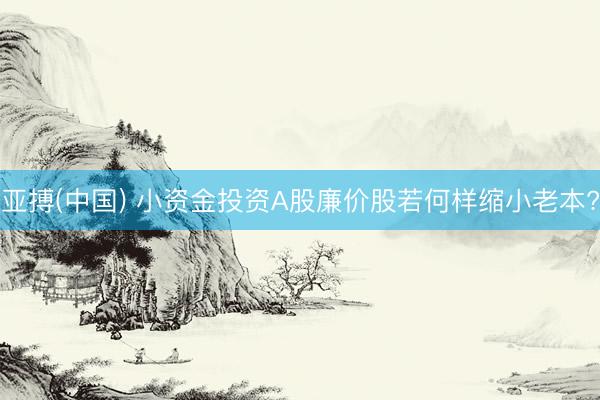 亚搏(中国) 小资金投资A股廉价股若何样缩小老本?