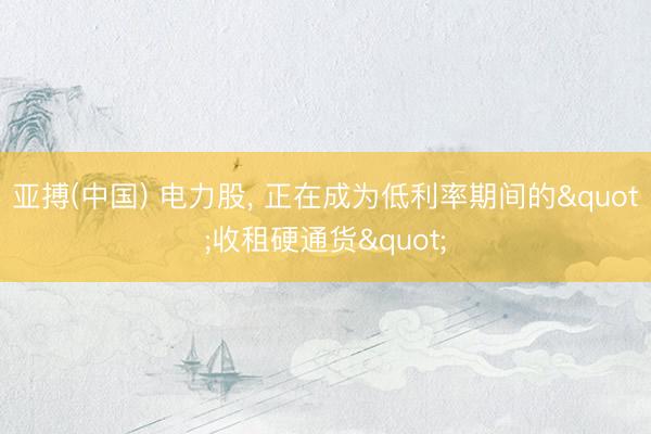 亚搏(中国) 电力股， 正在成为低利率期间的"收租硬通货"