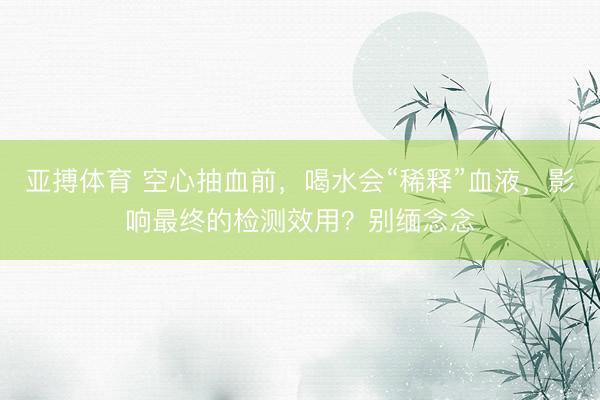 亚搏体育 空心抽血前，喝水会“稀释”血液，影响最终的检测效用？别缅念念