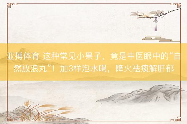 亚搏体育 这种常见小果子，竟是中医眼中的“自然放浪丸”！加3样泡水喝，降火祛痰解肝郁