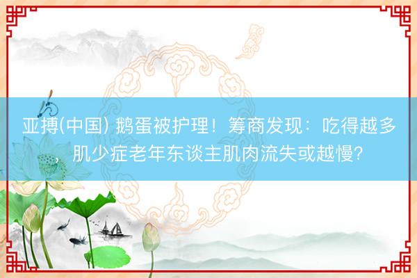 亚搏(中国) 鹅蛋被护理！筹商发现：吃得越多，肌少症老年东谈主肌肉流失或越慢？