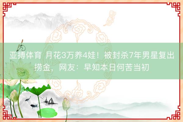 亚搏体育 月花3万养4娃！被封杀7年男星复出捞金，网友：早知本日何苦当初
