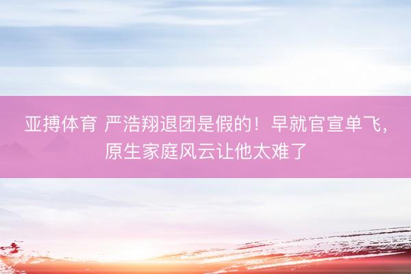 亚搏体育 严浩翔退团是假的！早就官宣单飞，原生家庭风云让他太难了