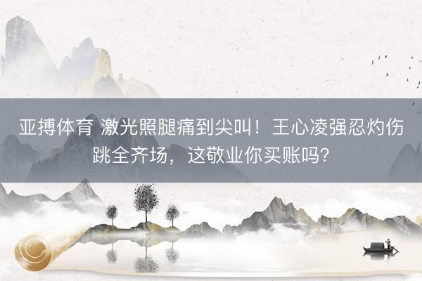 亚搏体育 激光照腿痛到尖叫！王心凌强忍灼伤跳全齐场，这敬业你买账吗？