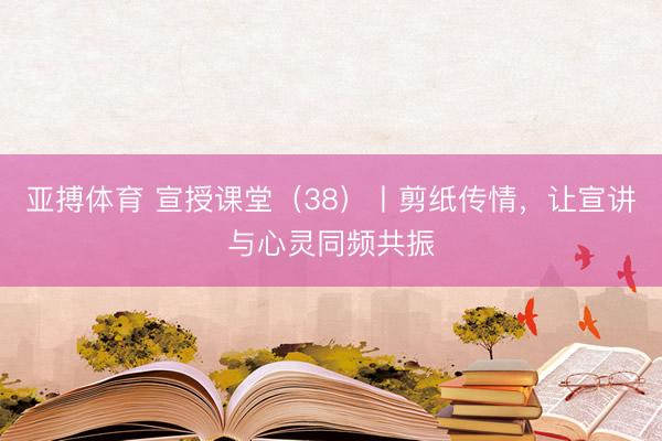 亚搏体育 宣授课堂（38）丨剪纸传情，让宣讲与心灵同频共振