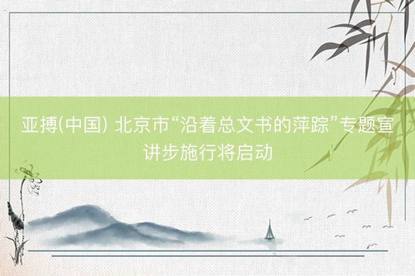 亚搏(中国) 北京市“沿着总文书的萍踪”专题宣讲步施行将启动