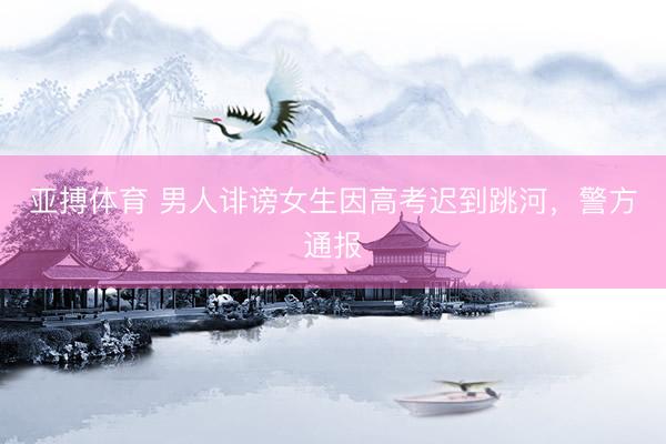 亚搏体育 男人诽谤女生因高考迟到跳河，警方通报