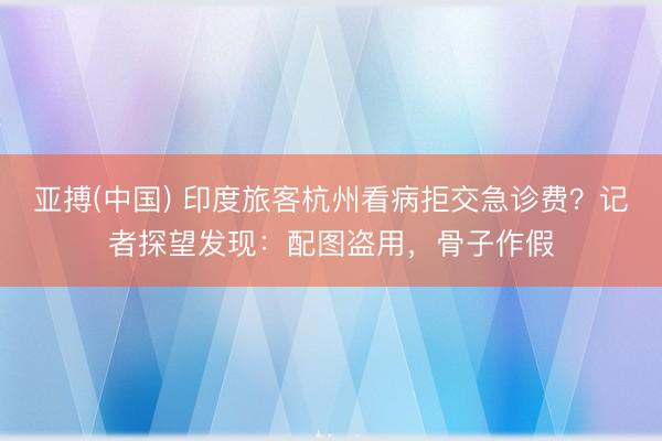 亚搏(中国) 印度旅客杭州看病拒交急诊费？记者探望发现：配图盗用，骨子作假