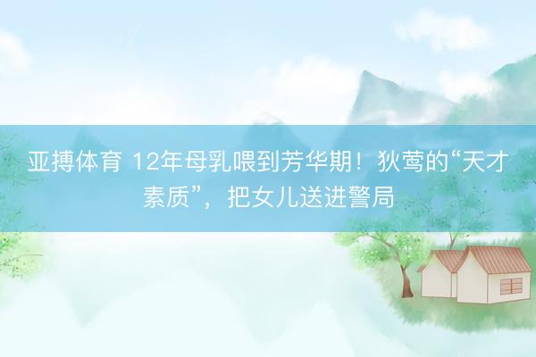 亚搏体育 12年母乳喂到芳华期！狄莺的“天才素质”，把女儿送进警局