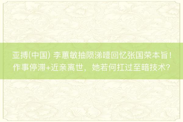 亚搏(中国) 李蕙敏抽陨涕噎回忆张国荣本旨！作事停滞+近亲离世，她若何扛过至暗技术？