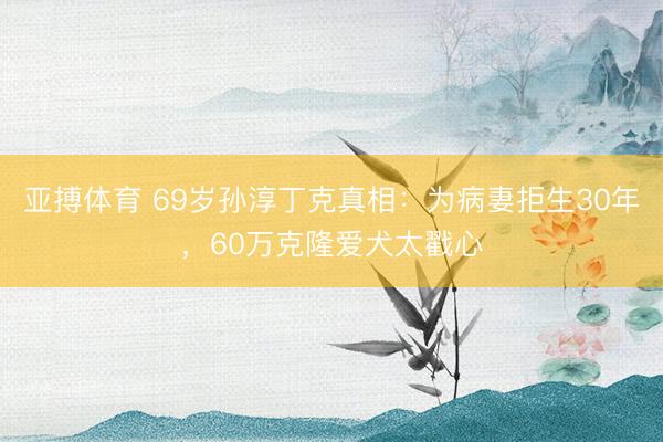 亚搏体育 69岁孙淳丁克真相：为病妻拒生30年，60万克隆爱犬太戳心