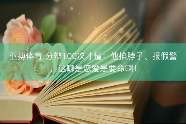 亚搏体育 分辩100次才懂：他掐脖子、报假警，这哪是恋爱是要命啊！
