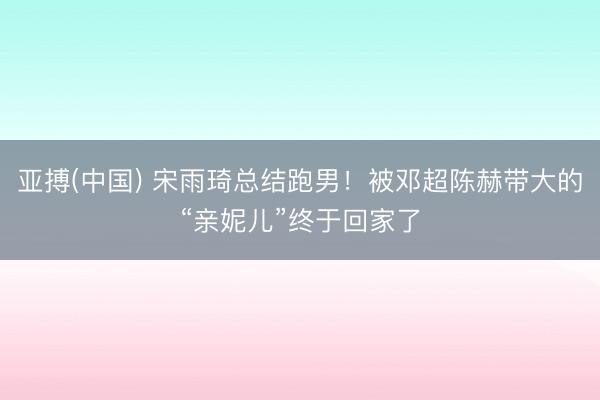亚搏(中国) 宋雨琦总结跑男！被邓超陈赫带大的“亲妮儿”终于回家了