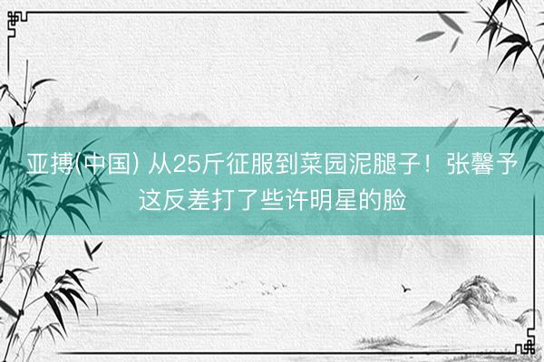 亚搏(中国) 从25斤征服到菜园泥腿子！张馨予这反差打了些许明星的脸