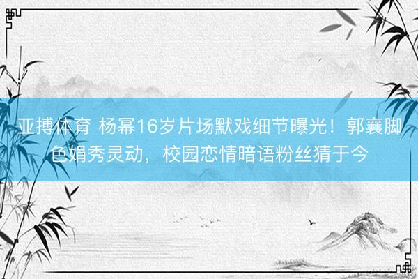 亚搏体育 杨幂16岁片场默戏细节曝光！郭襄脚色娟秀灵动，校园恋情暗语粉丝猜于今