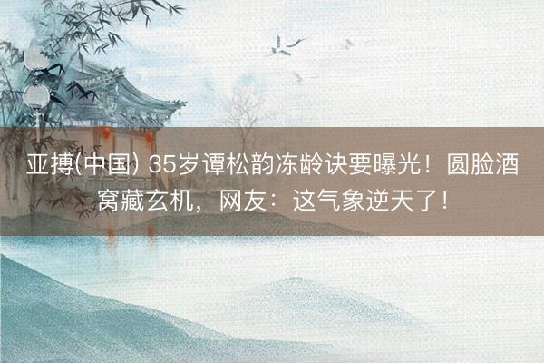 亚搏(中国) 35岁谭松韵冻龄诀要曝光！圆脸酒窝藏玄机，网友：这气象逆天了！
