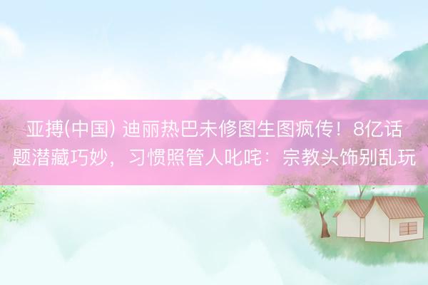 亚搏(中国) 迪丽热巴未修图生图疯传！8亿话题潜藏巧妙，习惯照管人叱咤：宗教头饰别乱玩