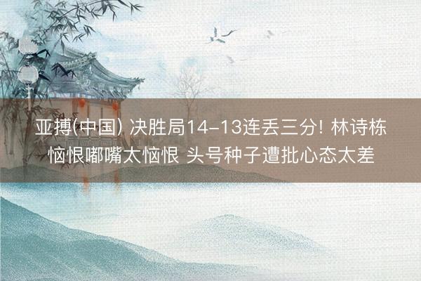 亚搏(中国) 决胜局14-13连丢三分! 林诗栋恼恨嘟嘴太恼恨 头号种子遭批心态太差