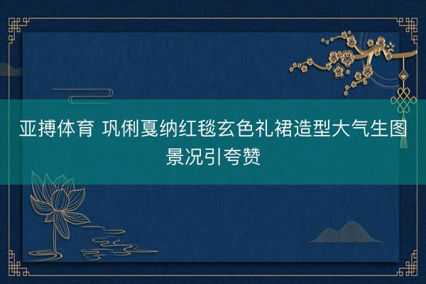 亚搏体育 巩俐戛纳红毯玄色礼裙造型大气生图景况引夸赞