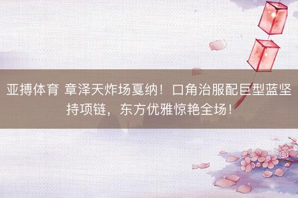 亚搏体育 章泽天炸场戛纳！口角治服配巨型蓝坚持项链，东方优雅惊艳全场！