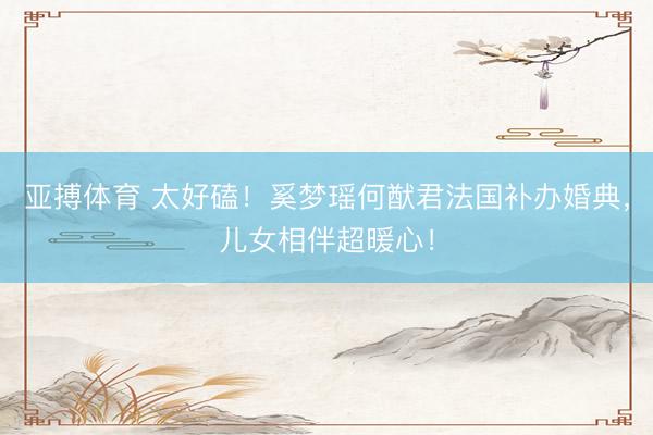 亚搏体育 太好磕！奚梦瑶何猷君法国补办婚典，儿女相伴超暖心！