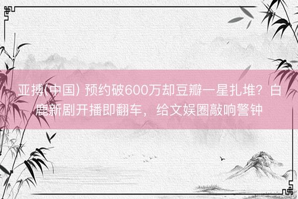 亚搏(中国) 预约破600万却豆瓣一星扎堆？白鹿新剧开播即翻车，给文娱圈敲响警钟