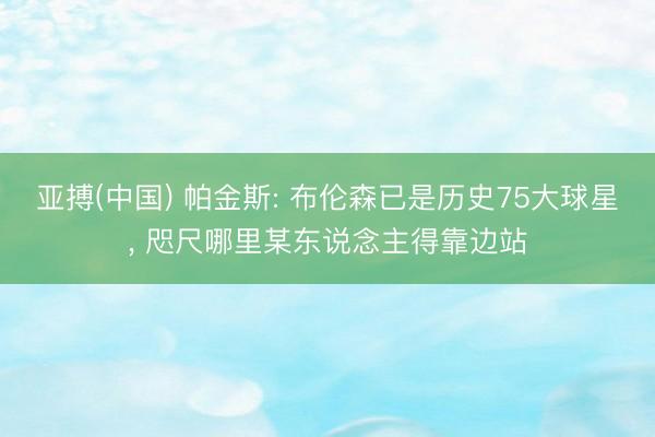 亚搏(中国) 帕金斯: 布伦森已是历史75大球星， 咫尺哪里某东说念主得靠边站