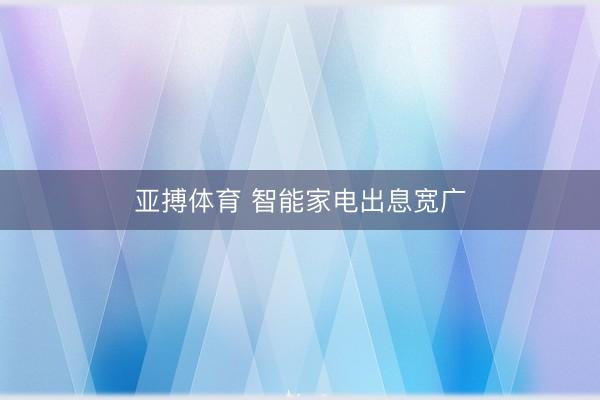 亚搏体育 智能家电出息宽广