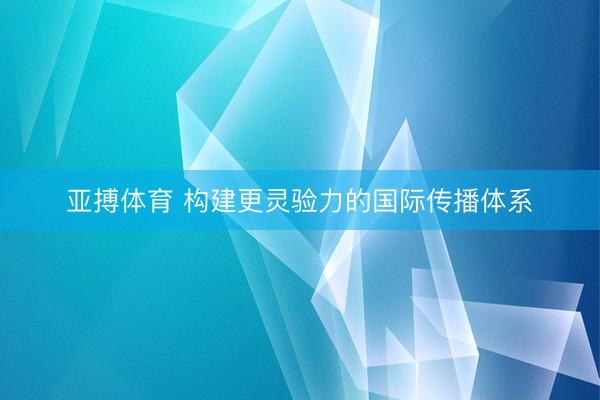 亚搏体育 构建更灵验力的国际传播体系