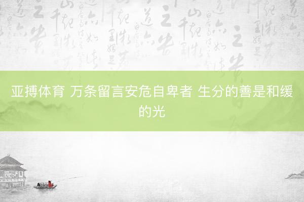 亚搏体育 万条留言安危自卑者 生分的善是和缓的光