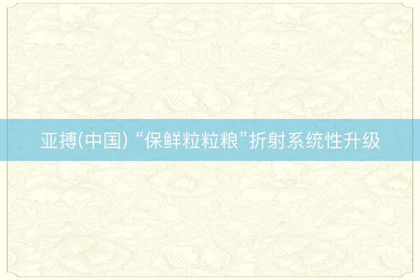 亚搏(中国) “保鲜粒粒粮”折射系统性升级