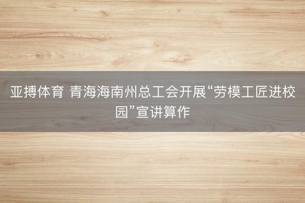 亚搏体育 青海海南州总工会开展“劳模工匠进校园”宣讲算作