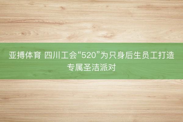 亚搏体育 四川工会“520”为只身后生员工打造专属圣洁派对