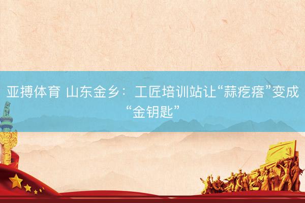 亚搏体育 山东金乡：工匠培训站让“蒜疙瘩”变成“金钥匙”