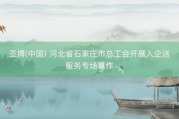 亚搏(中国) 河北省石家庄市总工会开展入企送服务专场算作