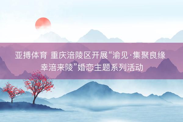 亚搏体育 重庆涪陵区开展“渝见·集聚良缘 幸涪来陵”婚恋主题系列活动