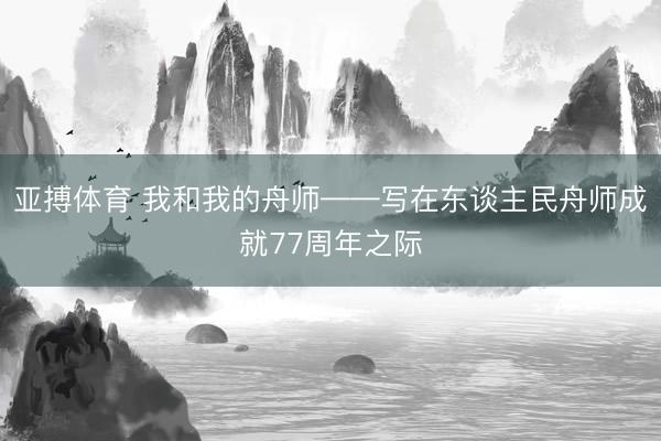 亚搏体育 我和我的舟师——写在东谈主民舟师成就77周年之际