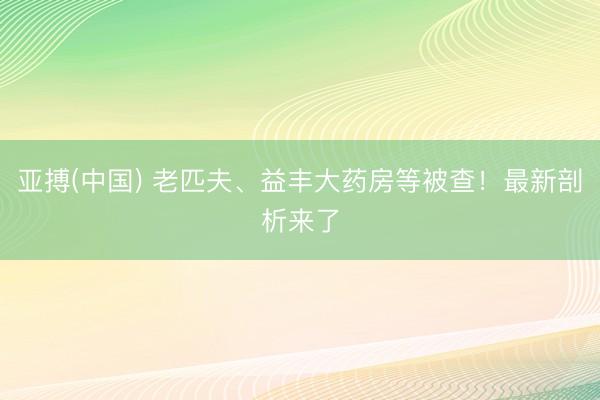 亚搏(中国) 老匹夫、益丰大药房等被查！最新剖析来了