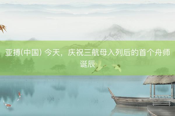 亚搏(中国) 今天，庆祝三航母入列后的首个舟师诞辰