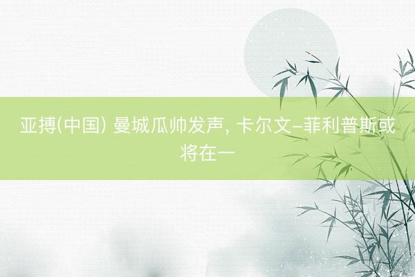 亚搏(中国) 曼城瓜帅发声， 卡尔文-菲利普斯或将在一