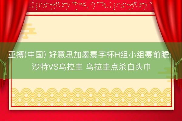 亚搏(中国) 好意思加墨寰宇杯H组小组赛前瞻: 沙特VS乌拉圭 乌拉圭点杀白头巾