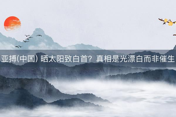 亚搏(中国) 晒太阳致白首?真相是光漂白而非催生